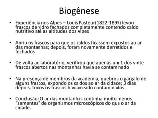 Biogênese
• Experiência nos Alpes – Louis Pasteur(1822-1895) levou
frascos de vidro fechados completamente contendo caldo
nutritivo até as altitudes dos Alpes
• Abriu os frascos para que os caldos ficassem expostos ao ar
das montanhas; depois, foram novamente derretidos e
fechados
• De volta ao laboratório, verificou que apenas um 1 dos vinte
frascos abertos nas montanhas havia se contaminado
• Na presença de membros da academia, quebrou o gargalo de
alguns frascos, expondo os caldos ao ar da cidade; 3 dias
depois, todos os frascos haviam sido contaminados
• Conclusão: O ar das montanhas continha muito menos
“sementes” de organismos microscópicos do que o ar da
cidade.
 