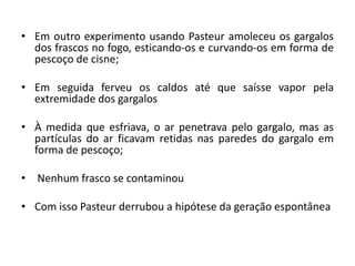 • Em outro experimento usando Pasteur amoleceu os gargalos
dos frascos no fogo, esticando-os e curvando-os em forma de
pescoço de cisne;
• Em seguida ferveu os caldos até que saísse vapor pela
extremidade dos gargalos
• À medida que esfriava, o ar penetrava pelo gargalo, mas as
partículas do ar ficavam retidas nas paredes do gargalo em
forma de pescoço;
• Nenhum frasco se contaminou
• Com isso Pasteur derrubou a hipótese da geração espontânea
 
