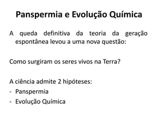 Panspermia e Evolução Química
A queda definitiva da teoria da geração
espontânea levou a uma nova questão:
Como surgiram os seres vivos na Terra?
A ciência admite 2 hipóteses:
- Panspermia
- Evolução Química
 