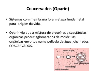 Coacervados (Oparin)
• Sistemas com membrana foram etapa fundametal
para origem da vida.
• Oparin viu que a mistura de proteínas e substâncias
orgânicas produz aglomerados de moléculas
orgânicas envoltos numa película de água, chamados
COACERVADOS.
 