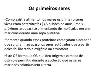 Os primeiros seres
•Como existia alimento nos mares os primeiro seres
vivos eram heterótrofos (3,5 bilhões de anos) (mais
próximos arqueas) se alimentando de moléculas em um
mar considerado uma sopa nutritiva.
•Somente quando essas proteínas começaram a acabar é
que surgiram, ao acaso, os seres autótrofos que a partir
deles foi liberado o oxigênio na atmosfera
•Este O2 formou o O3 que deu origem a camada de
ozônio e permitiu durante a evolução que os seres
marinhos colonizassem a terra
 