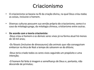 Criacionismo
• O criacionismo se baseia na fé da criação divina, na qual Deus criou todas
as coisas, inclusive o homem.
• Diversas culturas possuem sua versão própria do criacionismo, como é o
caso da mitologia grega, da mitologia chinesa, cristianismo entre outras.
• De acordo com a teoria criacionista:
-Deus criou o homem e os demais seres vivos já na forma atual há menos
de 10 mil anos;
-Os fósseis (inclusive de dinossauros) são animais que não conseguiram
embarcar na Arca de Noé a tempo de salvarem-se do dilúvio;
-Deus teria criado todos os seres vivos seguindo um propósito e uma
intenção;
-O homem foi feito à imagem e semelhança de Deus e, portanto, não
descende de primatas;
 