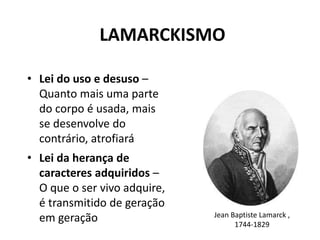 LAMARCKISMO
• Lei do uso e desuso –
Quanto mais uma parte
do corpo é usada, mais
se desenvolve do
contrário, atrofiará
• Lei da herança de
caracteres adquiridos –
O que o ser vivo adquire,
é transmitido de geração
em geração Jean Baptiste Lamarck ,
1744-1829
 