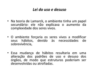 • Na teoria de Lamarck, o ambiente tinha um papel
secundário: ele não explicava o aumento da
complexidade dos seres vivos.
• O ambiente forçaria os seres vivos a modificar
seus hábitos, devido às necessidades de
sobrevivência,
• Essa mudança de hábitos resultaria em uma
alteração dos padrões de uso e desuso dos
órgãos, de modo que estruturas poderiam ser
desenvolvidas ou atrofiadas.
Lei do uso e desuso
 