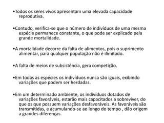 •Todos os seres vivos apresentam uma elevada capacidade
reprodutiva.
•Contudo, verifica-se que o número de indivíduos de uma mesma
espécie permanece constante, o que pode ser explicado pela
grande mortalidade.
•A mortalidade decorre da falta de alimentos, pois o suprimento
alimentar, para qualquer população não é ilimitado.
•A falta de meios de subsistência, gera competição.
•Em todas as espécies os indivíduos nunca são iguais, exibindo
variações que podem ser herdadas.
•Em um determinado ambiente, os indivíduos dotados de
variações favoráveis, estarão mais capacitados a sobreviver, do
que os que possuem variações desfavoráveis. As favoráveis são
transmitidas, e acumulando-se ao longo do tempo , dão origem
a grandes diferenças.
 