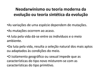 Neodarwinismo ou teoria moderna da
evolução ou teoria sintética da evolução
•As variações de uma espécie dependem de mutações.
•As mutações ocorrem ao acaso.
•A luta pela vida dá-se entre os indivíduos e o meio
ambiente.
•Da luta pela vida, resulta a seleção natural dos mais aptos
ou adaptados às condições do meio.
•O isolamento geográfico ou sexual impede que as
características do tipo novo misturem-se com as
características do tipo primitivo.
 