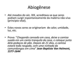 Abiogênese
• Até meados do séc. XIX, acreditava-se que seres
podiam surgir espontaneamente da matéria não-viva
(principio vital).
• Estes novos seres se originariam de calor, umidade,
luz, etc.
• Prova: "Chegando cansado em casa, deixe a camisa
suada em um canto tranquilo da casa, e coloque junto
dela pedaços de pão. Depois de 21 dias, a camisa
estará toda rasgada, com uma ninhada da
camundongos em cima“ Jean Baptiste Van Helment,
1577-1644
 