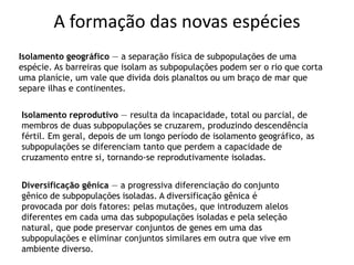 A formação das novas espécies
Isolamento geográfico — a separação física de subpopulações de uma
espécie. As barreiras que isolam as subpopulações podem ser o rio que corta
uma planície, um vale que divida dois planaltos ou um braço de mar que
separe ilhas e continentes.
Diversificação gênica — a progressiva diferenciação do conjunto
gênico de subpopulações isoladas. A diversificação gênica é
provocada por dois fatores: pelas mutações, que introduzem alelos
diferentes em cada uma das subpopulações isoladas e pela seleção
natural, que pode preservar conjuntos de genes em uma das
subpopulações e eliminar conjuntos similares em outra que vive em
ambiente diverso.
Isolamento reprodutivo — resulta da incapacidade, total ou parcial, de
membros de duas subpopulações se cruzarem, produzindo descendência
fértil. Em geral, depois de um longo período de isolamento geográfico, as
subpopulações se diferenciam tanto que perdem a capacidade de
cruzamento entre si, tornando-se reprodutivamente isoladas.
 