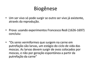 Biogênese
• Um ser vivo só pode surgir se outro ser vivo já existente,
através da reprodução.
• Prova: usando experimentos Francesco Redi (1626-1697)
concluiu:
• “Os seres vermiformes que surgem na carne em
putrefação são larvas, um estágio do ciclo de vida das
moscas. As larvas devem surgir de ovos colocados por
moscas, e não por geração espontânea a partir da
putrefação da carne”
 