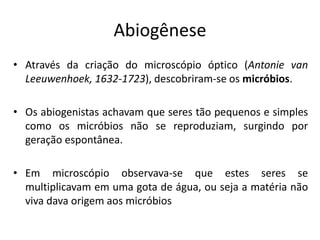 Abiogênese
• Através da criação do microscópio óptico (Antonie van
Leeuwenhoek, 1632-1723), descobriram-se os micróbios.
• Os abiogenistas achavam que seres tão pequenos e simples
como os micróbios não se reproduziam, surgindo por
geração espontânea.
• Em microscópio observava-se que estes seres se
multiplicavam em uma gota de água, ou seja a matéria não
viva dava origem aos micróbios
 