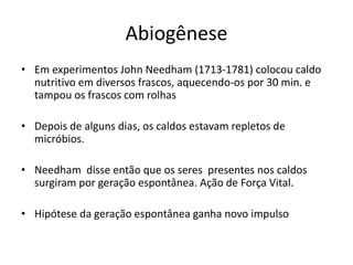 Abiogênese
• Em experimentos John Needham (1713-1781) colocou caldo
nutritivo em diversos frascos, aquecendo-os por 30 min. e
tampou os frascos com rolhas
• Depois de alguns dias, os caldos estavam repletos de
micróbios.
• Needham disse então que os seres presentes nos caldos
surgiram por geração espontânea. Ação de Força Vital.
• Hipótese da geração espontânea ganha novo impulso
 