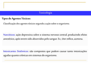 TiposdeAgentesTóxicos:
Classificação dos agentes tóxicos segundo a açãosobre o organismo.
Narcóticos: ação depressiva sobre o sistema nervoso central, produzindo efeito
anestésico,apósteremsidoabsorvidospelosangue.Ex.:éteretílico,acetona.
Intoxicantes Sistêmicos: são compostos que podem causar tanto intoxicações
agudasquantocrônicasemsistemasdoorganismo.
Toxicologia
 