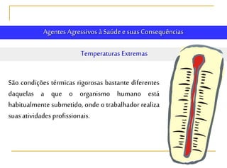 Agentes Agressivos à Saúde e suasConsequências
Temperaturas Extremas
São condições térmicas rigorosas bastante diferentes
daquelas a que o organismo humano está
habitualmente submetido, onde o trabalhador realiza
suasatividades profissionais.
 