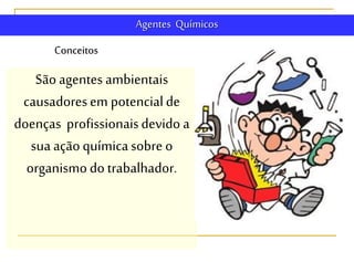 Conceitos
Agentes Químicos
Sãoagentes ambientais
causadoresem potencialde
doenças profissionaisdevido a
sua açãoquímicasobre o
organismodo trabalhador.
 