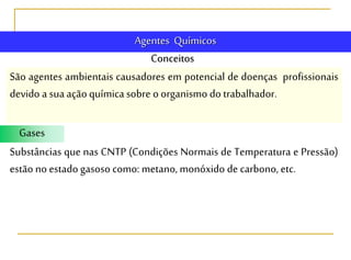 Conceitos
Agentes Químicos
São agentes ambientais causadores em potencial de doenças profissionais
devido a suaaçãoquímica sobre o organismo do trabalhador.
Gases
Substâncias que nas CNTP (Condições Normais de Temperatura e Pressão)
estão no estado gasoso como: metano, monóxido de carbono, etc.
 