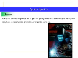 Fumos
Partículas sólidas suspensas no ar geradas pelo processo de condensação de vapores
metálicos como:chumbo, antimônio, manganês, ferro, etc.
Agentes Químicos
 