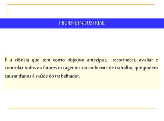 HIGIENE INDUSTRIAL
É a ciência que tem como objetivo antecipar, reconhecer, avaliar e
controlar todos os fatores ou agentes do ambiente de trabalho, que podem
causar danos à saúde do trabalhador.
 