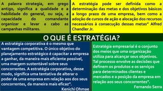 O QUE É ESTRATÉGIA?
A estratégia corporativa é o mesmo que
vantagem competitiva. O único objetivo do
planejamento estratégico é capacitar a empresa
a ganhar, da maneira mais eficiente possível,
uma margem sustentável sobre seus
concorrentes. A estratégia corporativa, desse
modo, significa uma tentativa de alterar o
poder de uma empresa em relação aos dos seus
concorrentes, da maneira mais eficaz”.
Kenichi Ohmae
A estratégia pode ser definida como a
determinação das metas e dos objetivos básicos
a longo prazo de uma empresa, bem como a
adoção de cursos de ação e alocação dos recursos
necessários à consecução dessas metas” Alfred
Chandler Jr.
A palavra strategia, em grego
antigo, significa a qualidade e a
habilidade do general, ou seja, a
capacidade do comandante
organizar e levar a cabo as
campanhas militares.
Estratégia empresarial é o conjunto
dos meios que uma organização
utiliza para alcançar seus objetivos.
Tal processo envolve as decisões que
definem os produtos e os serviços
para determinados clientes e
mercados e a posição da empresa em
relação aos seus concorrentes”.
Fernando Serra
 