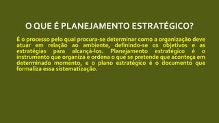 O QUE É PLANEJAMENTO ESTRATÉGICO?
É o processo pelo qual procura-se determinar como a organização deve
atuar em relação ao ambiente, definindo-se os objetivos e as
estratégias para alcançá-los. Planejamento estratégico é o
instrumento que organiza e ordena o que se pretende que aconteça em
determinado momento, e o plano estratégico é o documento que
formaliza essa sistematização.
 