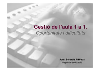 Gestió de l’aula 1 a 1.
Oportunitats i dificultats




            Jordi Serarols i Boada
              Inspector d’educació
 