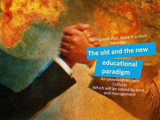 The old and the new educational paradigm Having said that, there is a clash between An unavoidable clash. Cultural. Which will be solved by time... and management 