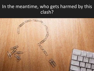 In the meantime, who gets harmed by this clash? 