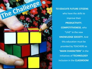 TO EDUCATE FUTURE CITIZENS  who   have the skills to improve their  PRODUCTIVITY ,  COMPETITIVENESS , who “LIVE” in the new  KNOWLEDGE SOCIETY.  And this education must be provided by TEACHERS as “ MAIN CHARACTERS ” in the initiatives of  TECHNOLOGY  inclusion in the  CLASSROOM   The Challenge 