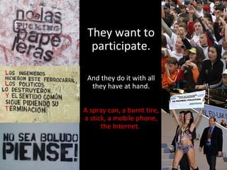 They want to participate. And they do it with all they have at hand. A spray can, a burnt tire, a stick, a mobile phone, the Internet.  
