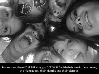 Because on these SCREENS they get ACTIVATED with their music, their codes, their languages, their identity and their pictures. 