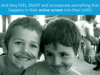 And they FEEL, ENJOY and incorporate everything that happens in their  active screen  into their LIVES 