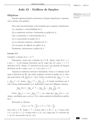 Gr´aﬁcos de fun¸c˜oes.
M ´ODULO 1 - AULA 13
Aula 13 – Gr´aﬁcos de fun¸c˜oes.
Referˆencias: Aulas 16 a 29
de C´alculo I, 7, 8, 9 e 10 de
C´alculo II.
Objetivos
Estudar algumas fun¸c˜oes envolvendo as fun¸c˜oes logar´ıtmica e exponen-
cial e esbo¸car seus gr´aﬁcos.
Para cada uma das fun¸c˜oes f dos exemplos que se seguem, estudaremos:
(i) o dom´ınio e a derivabilidade de f,
(ii) as ass´ıntotas verticais e horizontais ao gr´aﬁco de f,
(iii) o crescimento e o decrescimento de f,
(iv) a concavidade do gr´aﬁco de f,
(v) os extremos relativos e absolutos de f e
(vi) os pontos de inﬂex˜ao do gr´aﬁco de f.
Finalmente, esbo¸caremos o gr´aﬁco de f.
Exemplo 13.1
Considere a fun¸c˜ao f(x) = xe− x
2 .
Claramente, vemos que o dom´ınio de f ´e R. Agora, como h(x) = ex
e g(x) = −x
2
s˜ao fun¸c˜oes deriv´aveis em R, segue que (h ◦ g)(x) = e− x
2 ´e
deriv´avel em R. Assim, f ´e deriv´avel em R, pois ´e um produto de fun¸c˜oes
deriv´aveis em R, a saber, u(x) = x e (h ◦ g)(x) = e− x
2 .
Vejamos as ass´ıntotas verticais e horizontais. Como f ´e cont´ınua em R
(pois ´e deriv´avel em R), n˜ao existe ass´ıntota vertical ao gr´aﬁco de f, visto
que, para todo a ∈ R, lim
x→a
f(x) = f(a). Vimos, na aula 9, que lim
x→+∞
ex
= +∞
e lim
x→−∞
ex
= 0. Assim, lim
x→+∞
e− x
2 = lim
x→+∞
1
e
x
2
= 0, donde conclu´ımos que f
tem a forma indeterminada ∞.0. Aplicando a regra de L’Hˆopital, obtemos
lim
x→+∞
f(x) = lim
x→+∞
xe− x
2 = lim
x→+∞
x
e
x
2
= lim
x→+∞
1
1
2
e
x
2
= 0.
Como lim
x→−∞
x = −∞ e lim
x→−∞
e− x
2 = +∞, segue que lim
x→−∞
f(x) = −∞.
Assim, conclu´ımos que a reta y = 0 ´e a ´unica ass´ıntota horizontal ao gr´aﬁco
de f.
Derivando f, obtemos
f (x) = xe− x
2 −
1
2
+ e− x
2 = e− x
2 1 −
x
2
para todo x ∈ R. Sendo e− x
2 > 0 para todo x ∈ R, 1 − x
2
> 0 para todo
x ∈ (−∞, 2) e 1 − x
2
< 0 para todo x ∈ (2, +∞), segue que f ´e crescente em
(−∞, 2) e decrescente em (2, +∞).
107 CEDERJ
 
