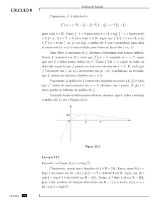 Gr´aﬁcos de fun¸c˜oes.
Claramente, f ´e deriv´avel e
f (x) = e− x
2 − 1
2
− 1
2
e− x
2 1 − x
2
= e− x
2
x
4
− 1
para todo x ∈ R. Como x
4
−1 > 0 para todo x ∈ (4, +∞), x
4
−1 < 0 para todo
x ∈ (−∞, 4) e e− x
2 > 0 para todo x ∈ R, segue que f (x) > 0 em (4, +∞)
e f (x) < 0 em (−∞, 4), ou seja, o gr´aﬁco de f tem concavidade para cima
no intervalo (4, +∞) e concavidade para baixo no intervalo (−∞, 4).
Para obter os extremos de f, devemos determinar seus pontos cr´ıticos.
Sendo f deriv´avel em R e visto que f (x) = 0 somente se x = 2, segue
que este ´e o ´unico ponto cr´ıtico de f. Como f (2) < 0, segue do teste da
derivada segunda que f possui um m´aximo relativo em x = 2. E, dado que
f ´e crescente em (−∞, 2) e decrescente em (2, +∞), conclu´ımos, na verdade,
que f possui um m´aximo absoluto em x = 2.
Finalmente, o gr´aﬁco de f possui reta tangente no ponto 4, 4
e2 e dado
que f muda de sinal somente em x = 4, obtemos que o ponto 4, 4
e2 ´e o
´unico ponto de inﬂex˜ao do gr´aﬁco de f.
Reunindo todas as informa¸c˜oes obtidas, estamos, agora, aptos a esbo¸car
o gr´aﬁco de f (ver a Figura 13.1).
420
2/e
Figura 13.1
Exemplo 13.2
Considere a fun¸c˜ao f(x) = xlog(x2
).
Claramente, vemos que o dom´ınio de f ´e R − {0}. Agora, como h(x) =
logx ´e deriv´avel em (0, +∞) e g(x) = x2
´e deriv´avel em R, segue que (h ◦
g)(x) = log(x2
) ´e deriv´avel em R − {0}. Assim, f ´e deriv´avel em R − {0},
pois ´e um produto de fun¸c˜oes deriv´aveis em R − {0}, a saber, u(x) = x e
(h ◦ g)(x) = log(x2
).
CEDERJ 108
 