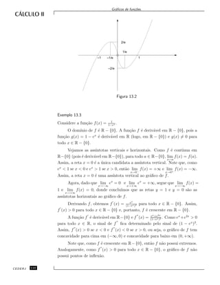 Gr´aﬁcos de fun¸c˜oes.
2/e
–2/e
1/e
1–1/e–1
Figura 13.2
Exemplo 13.3
Considere a fun¸c˜ao f(x) = 1
1−ex .
O dom´ınio de f ´e R − {0}. A fun¸c˜ao f ´e deriv´avel em R − {0}, pois a
fun¸c˜ao g(x) = 1 − ex
´e deriv´avel em R (logo, em R − {0}) e g(x) = 0 para
todo x ∈ R − {0}.
Vejamos as ass´ıntotas verticais e horizontais. Como f ´e cont´ınua em
R−{0} (pois ´e deriv´avel em R−{0}), para todo a ∈ R−{0}, lim
x→a
f(x) = f(a).
Assim, a reta x = 0 ´e a ´unica candidata a ass´ıntota vertical. Note que, como
ex
< 1 se x < 0 e ex
> 1 se x > 0, ent˜ao lim
x→0−
f(x) = +∞ e lim
x→0+
f(x) = −∞.
Assim, a reta x = 0 ´e uma ass´ıntota vertical ao gr´aﬁco de f.
Agora, dado que lim
x→−∞
ex
= 0 e lim
x→+∞
ex
= +∞, segue que lim
x→−∞
f(x) =
1 e lim
x→+∞
f(x) = 0, donde conclu´ımos que as retas y = 1 e y = 0 s˜ao as
ass´ıntotas horizontais ao gr´aﬁco de f.
Derivando f, obtemos f (x) = ex
(1−ex)2 para todo x ∈ R − {0}. Assim,
f (x) > 0 para todo x ∈ R − {0} e, portanto, f ´e crescente em R − {0}.
A fun¸c˜ao f ´e deriv´avel em R−{0} e f (x) = ex+e2x
(1−ex)3 . Como ex
+e2x
> 0
para todo x ∈ R, o sinal de f ﬁca determinado pelo sinal de (1 − ex
)3
.
Assim, f (x) > 0 se x < 0 e f (x) < 0 se x > 0, ou seja, o gr´aﬁco de f tem
concavidade para cima em (−∞, 0) e concavidade para baixo em (0, +∞).
Note que, como f ´e crescente em R−{0}, ent˜ao f n˜ao possui extremos.
Analogamente, como f (x) > 0 para todo x ∈ R − {0}, o gr´aﬁco de f n˜ao
possui pontos de inﬂex˜ao.
CEDERJ 110
 
