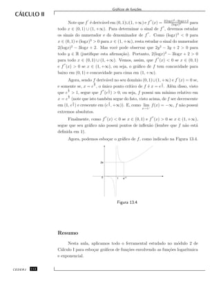 Gr´aﬁcos de fun¸c˜oes.
Note que f ´e deriv´avel em (0, 1)∪(1, +∞) e f (x) = 2(logx)2−3logx+2
(logx)3 para
todo x ∈ (0, 1) ∪ (1, +∞). Para determinar o sinal de f , devemos estudar
os sinais do numerador e do denominador de f . Como (logx)3
< 0 para
x ∈ (0, 1) e (logx)3
> 0 para x ∈ (1, +∞), resta estudar o sinal do numerador
2(logx)2
− 3logx + 2. Mas vocˆe pode observar que 2y2
− 3y + 2 > 0 para
todo y ∈ R (justiﬁque esta aﬁrma¸c˜ao). Portanto, 2(logx)2
− 3logx + 2 > 0
para todo x ∈ (0, 1) ∪ (1, +∞). Vemos, assim, que f (x) < 0 se x ∈ (0, 1)
e f (x) > 0 se x ∈ (1, +∞), ou seja, o gr´aﬁco de f tem concavidade para
baixo em (0, 1) e concavidade para cima em (1, +∞).
Agora, sendo f deriv´avel no seu dom´ınio (0, 1)∪(1, +∞) e f (x) = 0 se,
e somente se, x = e
1
2
, o ´unico ponto cr´ıtico de f ´e x = e
1
2 . Al´em disso, visto
que e
1
2
> 1, segue que f (e
1
2 ) > 0, ou seja, f possui um m´ınimo relativo em
x = e
1
2
(note que isto tamb´em segue do fato, visto acima, de f ser decrescente
em (1, e
1
2 ) e crescente em (e
1
2 , +∞)). E, como lim
x→1−
f(x) = −∞, f n˜ao possui
extremos absolutos.
Finalmente, como f (x) < 0 se x ∈ (0, 1) e f (x) > 0 se x ∈ (1, +∞),
segue que seu gr´aﬁco n˜ao possui pontos de inﬂex˜ao (lembre que f n˜ao est´a
deﬁnida em 1).
Agora, podemos esbo¸car o gr´aﬁco de f, como indicado na Figura 13.4.
2e
1/2
e0 1
Figura 13.4
Resumo
Nesta aula, aplicamos todo o ferramental estudado no m´odulo 2 de
C´alculo I para esbo¸car gr´aﬁcos de fun¸c˜oes envolvendo as fun¸c˜oes logar´ıtmica
e exponencial.
CEDERJ 112
 