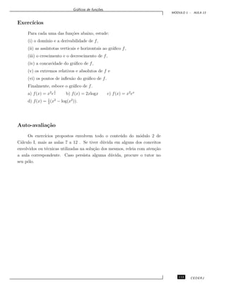 Gr´aﬁcos de fun¸c˜oes.
M ´ODULO 1 - AULA 13
Exerc´ıcios
Para cada uma das fun¸c˜oes abaixo, estude:
(i) o dom´ınio e a derivabilidade de f,
(ii) as ass´ıntotas verticais e horizontais ao gr´aﬁco f,
(iii) o crescimento e o decrescimento de f,
(iv) a concavidade do gr´aﬁco de f,
(v) os extremos relativos e absolutos de f e
(vi) os pontos de inﬂex˜ao do gr´aﬁco de f.
Finalmente, esboce o gr´aﬁco de f.
a) f(x) = x2
e
1
x b) f(x) = 2xlogx c) f(x) = x2
ex
d) f(x) = 1
2
(x2
− log(x2
)).
Auto-avalia¸c˜ao
Os exerc´ıcios propostos envolvem todo o conte´udo do m´odulo 2 de
C´alculo I, mais as aulas 7 a 12 . Se tiver d´uvida em alguns dos conceitos
envolvidos ou t´ecnicas utilizadas na solu¸c˜ao dos mesmos, releia com aten¸c˜ao
a aula correspondente. Caso persista alguma d´uvida, procure o tutor no
seu p´olo.
113 CEDERJ
 