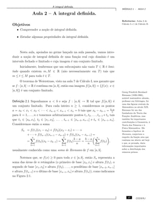 A integral deﬁnida.
M ´ODULO 1 - AULA 2
Aula 2 – A integral deﬁnida.
Referˆencias: Aulas 2 de
C´alculo I e 1 de C´alculo II.
Objetivos
• Compreender a no¸c˜ao de integral deﬁnida.
• Estudar algumas propriedades da integral deﬁnida.
Nesta aula, apoiados no germe lan¸cado na aula passada, vamos intro-
duzir a no¸c˜ao de integral deﬁnida de uma fun¸c˜ao real cujo dom´ınio ´e um
intervalo fechado e limitado e cuja imagem ´e um conjunto limitado.
Inicialmente, lembremos que um subconjunto n˜ao vazio T ⊂ R ´e limi-
tado quando existem m, M ∈ R (n˜ao necessariamente em T) tais que
m ≤ t ≤ M para todo t ∈ T.
O teorema de Weierstrass, visto na aula 7 de C´alculo I, nos garante que
se f : [a, b] → R ´e cont´ınua em [a, b], ent˜ao sua imagem f([a, b]) = {f(x); x ∈
[a, b]} ´e um conjunto limitado. Georg Friedrich Bernhard
Riemann (1826-1866),
not´avel matem´atico alem˜ao,
professor em G¨ottingen, foi
uma das ﬁguras centrais da
Matem´atica no s´eculo XIX.
Riemann foi um dos
fundadores da Teoria das
Fun¸c˜oes Anal´ıticas, mas
tamb´em fez importantes
contribui¸c˜oes `a Geometria, `a
Teoria dos N´umeros e `a
F´ısica Matem´atica. Ele
formulou a hip´otese de
Riemann, conjectura a
respeito da fun¸c˜ao zeta que
continua em aberto at´e hoje
e que, se provada, daria
informa¸c˜oes importantes
sobre a distribui¸c˜ao dos
n´umeros primos.
Deﬁni¸c˜ao 2.1 Suponhamos a < b e seja f : [a, b] → R tal que f([a, b]) ´e
um conjunto limitado. Para cada inteiro n ≥ 1, consideremos os pontos
a = x0 < x1 < x2 < · · · < xn−2 < xn−1 < xn = b tais que xk − xk−1 = b−a
n
para k = 1, . . . , n e tomemos arbitrariamente pontos t1, t2, . . . , tn−1 e tn tais
que t1 ∈ [x0, x1], t2 ∈ [x1, x2], . . . , tn−1 ∈ [xn−2, xn−1] e tn ∈ [xn−1, xn].
Consideremos ent˜ao a soma
Sn = f(t1)(x1 − x0) + f(t2)(x2 − x1) + · · · +
+ · · · + f(tn−1)(xn−1 − xn−2) + f(tn)(xn − xn−1) =
=
n
k=1
f(tk)(xk − xk−1) =
n
k=1
f(tk)
b − a
n
=
b − a
n
n
k=1
f(tk) ,
usualmente conhecida como uma soma de Riemann de f em [a, b].
Notemos que, se f(x) ≥ 0 para todo x ∈ [a, b], ent˜ao Sn representa a
soma das ´areas de n retˆangulos (o primeiro de base [x0, x1] e altura f(t1), o
segundo de base [x1, x2] e altura f(t2), . . . , o pen´ultimo de base [xn−2, xn−1]
e altura f(tn−1) e o ´ultimo de base [xn−1, xn] e altura f(tn)), como indicamos
na Figura 2.1.
17 CEDERJ
 