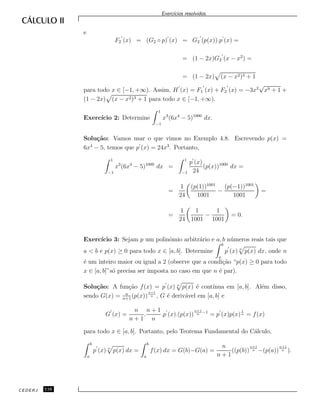 Exerc´ıcios resolvidos.
e
F2 (x) = (G2 ◦ p) (x) = G2 (p(x)).p (x) =
= (1 − 2x)G2 (x − x2
) =
= (1 − 2x) (x − x2)3 + 1
para todo x ∈ [−1, +∞). Assim, H (x) = F1 (x) + F2 (x) = −3x2
√
x9 + 1 +
(1 − 2x) (x − x2)3 + 1 para todo x ∈ [−1, +∞).
Exerc´ıcio 2: Determine
1
−1
x3
(6x4
− 5)1000
dx.
Solu¸c˜ao: Vamos usar o que vimos no Exemplo 4.8. Escrevendo p(x) =
6x4
− 5, temos que p (x) = 24x3
. Portanto,
1
−1
x3
(6x4
− 5)1000
dx =
1
−1
p (x)
24
(p(x))1000
dx =
=
1
24
(p(1))1001
1001
−
(p(−1))1001
1001
=
=
1
24
1
1001
−
1
1001
= 0.
Exerc´ıcio 3: Sejam p um polinˆomio arbitr´ario e a, b n´umeros reais tais que
a < b e p(x) ≥ 0 para todo x ∈ [a, b]. Determine
b
a
p (x) n
p(x) dx, onde n
´e um inteiro maior ou igual a 2 (observe que a condi¸c˜ao “p(x) ≥ 0 para todo
x ∈ [a, b]”s´o precisa ser imposta no caso em que n ´e par).
Solu¸c˜ao: A fun¸c˜ao f(x) = p (x) n
p(x) ´e cont´ınua em [a, b]. Al´em disso,
sendo G(x) = n
n+1
(p(x))
n+1
n , G ´e deriv´avel em [a, b] e
G (x) =
n
n + 1
.
n + 1
n
.p (x).(p(x))
n+1
n
−1
= p (x)p(x)
1
n = f(x)
para todo x ∈ [a, b]. Portanto, pelo Teorema Fundamental do C´alculo,
b
a
p (x) n
p(x) dx =
b
a
f(x) dx = G(b)−G(a) =
n
n + 1
((p(b))
n+1
n −(p(a))
n+1
n ).
CEDERJ 116
 