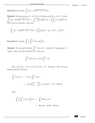 Exerc´ıcios resolvidos.
M ´ODULO 1 - AULA 14
Exerc´ıcio 4: Calcule
1
−1
(2x + 3)
3
√
3x2 + 9x + 6 dx.
Solu¸c˜ao: Se tomarmos p(x) = 3x2
+9x+6, temos que p (x) = 6x+9. Assim,
1
−1
(2x + 3)
3
√
3x2 + 9x + 6 dx =
1
−1
p (x)
3
3
p(x) dx =
1
3
1
−1
p (x) 3
p(x) dx.
Pelo exerc´ıcio anterior, segue que
1
−1
(2x + 3)
3
√
3x2 + 9x + 6 dx =
1
3
.
3
4
((p(1))
4
3 − (p(−1))
4
3 ) =
1
4
(18)
4
3 .
Exerc´ıcio 5: Calcule
1
0
4
2
t3
cos x dt dx.
Solu¸c˜ao: Na integral deﬁnida
4
2
t3
cosx dt, a vari´avel de integra¸c˜ao ´e t.
Assim, como cosx n˜ao depende de t, segue que
4
2
t3
cosx dt = (cosx)
4
2
t3
dt.
Note que G(t) = t4
4
´e tal que G (t) = t3
. Portanto, pelo Teorema
Fundamental do C´alculo,
4
2
t3
cosx dt = (cosx)
4
2
t3
dt =
= (cosx)
44
4
−
24
4
= (cosx)(43
− 22
) = 60cosx.
Logo,
1
0
4
2
t3
cosx dt dx =
1
0
60cosx dx =
= 60(sen1 − sen0) = 60sen1.
117 CEDERJ
 