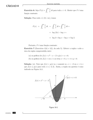 Exerc´ıcios resolvidos.
Exerc´ıcio 6: Seja F(x) =
2x
x
1
t
dt para todo x > 0. Mostre que F ´e uma
fun¸c˜ao constante.
Solu¸c˜ao: Para todo x ∈ (0, +∞), temos
F(x) =
2x
x
1
t
dt =
1
x
1
t
dt +
2x
1
1
t
dt =
= log (2x) − log x =
= log 2 + log x − log x = log 2.
Portanto, F ´e uma fun¸c˜ao constante.
Exerc´ıcio 7 (Exerc´ıcios 1(h) e 1(l), da aula 5): Esboce a regi˜ao e ache a
´area da regi˜ao compreendida entre:
(a) os gr´aﬁcos de f(x) = x2
− x − 2 e g(x) = x + 6;
(b) os gr´aﬁcos de f(x) = cos x e as retas x = 0, x = π e y = 0.
Solu¸c˜ao: (a): Note que f(x) = g(x) se, e somente se, x = −2 ou x = 4, e
que f(x) ≤ g(x) para todo x ∈ [−2, 4]. Assim, a regi˜ao em quest˜ao ´e como
indicado na Figura 14.1.
f(x) = x2
− x − 2
g(x) = x + 6
6
–1
–2
–6 2 4
Figura 14.1
CEDERJ 118
 