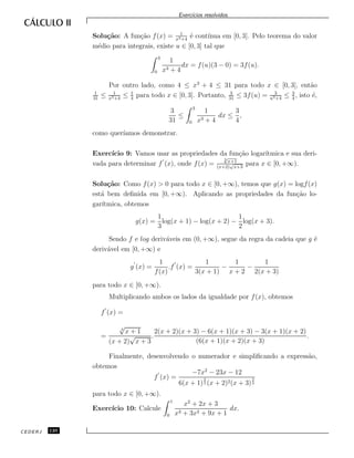Exerc´ıcios resolvidos.
Solu¸c˜ao: A fun¸c˜ao f(x) = 1
x3+4
´e cont´ınua em [0, 3]. Pelo teorema do valor
m´edio para integrais, existe u ∈ [0, 3] tal que
3
0
1
x3 + 4
dx = f(u)(3 − 0) = 3f(u).
Por outro lado, como 4 ≤ x3
+ 4 ≤ 31 para todo x ∈ [0, 3], ent˜ao
1
31
≤ 1
x3+4
≤ 1
4
para todo x ∈ [0, 3]. Portanto, 3
31
≤ 3f(u) = 3
u3+4
≤ 3
4
, isto ´e,
3
31
≤
3
0
1
x3 + 4
dx ≤
3
4
,
como quer´ıamos demonstrar.
Exerc´ıcio 9: Vamos usar as propriedades da fun¸c˜ao logar´ıtmica e sua deri-
vada para determinar f (x), onde f(x) =
3
√
x+1
(x+2)
√
x+3
para x ∈ [0, +∞).
Solu¸c˜ao: Como f(x) > 0 para todo x ∈ [0, +∞), temos que g(x) = logf(x)
est´a bem deﬁnida em [0, +∞). Aplicando as propriedades da fun¸c˜ao lo-
gar´ıtmica, obtemos
g(x) =
1
3
log(x + 1) − log(x + 2) −
1
2
log(x + 3).
Sendo f e log deriv´aveis em (0, +∞), segue da regra da cadeia que g ´e
deriv´avel em [0, +∞) e
g (x) =
1
f(x)
.f (x) =
1
3(x + 1)
−
1
x + 2
−
1
2(x + 3)
para todo x ∈ [0, +∞).
Multiplicando ambos os lados da igualdade por f(x), obtemos
f (x) =
=
3
√
x + 1
(x + 2)
√
x + 3
.
2(x + 2)(x + 3) − 6(x + 1)(x + 3) − 3(x + 1)(x + 2)
(6(x + 1)(x + 2)(x + 3)
.
Finalmente, desenvolvendo o numerador e simpliﬁcando a express˜ao,
obtemos
f (x) =
−7x2
− 23x − 12
6(x + 1)
2
3 (x + 2)2(x + 3)
3
2
para todo x ∈ [0, +∞).
Exerc´ıcio 10: Calcule
1
0
x2
+ 2x + 3
x3 + 3x2 + 9x + 1
dx.
CEDERJ 120
 