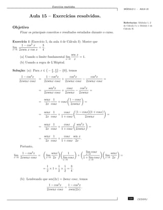 Exerc´ıcios resolvidos.
M ´ODULO 1 - AULA 15
Aula 15 – Exerc´ıcios resolvidos.
Referˆencias: M´odulos 1, 2
de C´alculo I e o M´odulo 1 de
C´alculo II.Objetivo
Fixar os principais conceitos e resultados estudados durante o curso.
Exerc´ıcio 1 (Exerc´ıcio 5, da aula 4 de C´alculo I): Mostre que
lim
x→0
1 − cos3
x
2xsen x cos x
=
3
4
.
(a) Usando o limite fundamental lim
x→0
sen x
x
= 1.
(b) Usando a regra de L’Hˆopital.
Solu¸c˜ao: (a): Para x ∈ − π
2
, π
2
− {0}, temos
1 − cos3
x
2xsenx cosx
=
1 − cos2
x
2xsenx cosx
+
cos2
x
2xsenx cosx
−
cos3
x
2xsenx cosx
=
=
sen2
x
2xsenx cosx
+
cosx
2xsenx
−
cos2
x
2xsenx
=
=
senx
2x
1
cosx
+ cosx
1 − cosx
2xsenx
=
=
senx
2x
1
cosx
+
cosx
1 + cosx
(1 − cosx (1 + cosx)
2xsenx
=
=
senx
2x
1
cosx
+
cosx
1 + cosx
sen2
x
2xsenx
=
=
senx
2x
1
cosx
+
cosx
1 + cosx
sen x
2x
.
Portanto,
lim
x→0
1 − cos3
x
2xsenx cosx
= lim
x→0
senx
2x
1
lim
x→0
cosx
+
lim
x→0
cosx
1 + lim
x→0
cosx
lim
x→0
senx
2x
=
=
1
2
× 1 +
1
2
×
1
2
=
3
4
.
(b): Lembrando que sen(2x) = 2senx cosx, temos
1 − cos3
x
2xsenx cosx
=
1 − cos3
x
xsen(2x)
.
123 CEDERJ
 