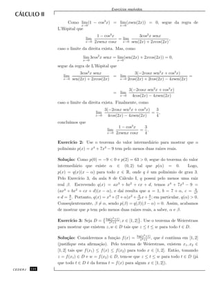 Exerc´ıcios resolvidos.
Como lim
x→0
(1 − cos3
x) = lim
x→0
(xsen(2x)) = 0, segue da regra de
L’Hˆopital que
lim
x→0
1 − cos3
x
2xsenx cosx
= lim
x→0
3cos2
x senx
sen(2x) + 2xcos(2x)
,
caso o limite da direita exista. Mas, como
lim
x→0
3cos2
x senx = lim
x→0
(sen(2x) + 2xcos(2x)) = 0,
segue da regra de L’Hˆopital que
lim
x→0
3cos2
x senx
sen(2x) + 2xcos(2x)
= lim
x→0
3(−2cosx sen2
x + cos3
x)
2cos(2x) + 2cos(2x) − 4xsen(2x)
=
= lim
x→0
3(−2cosx sen2
x + cos3
x)
4cos(2x) − 4xsen(2x)
caso o limite da direita exista. Finalmente, como
lim
x→0
3(−2cosx sen2
x + cos3
x)
4cos(2x) − 4xsen(2x)
=
3
4
,
conclu´ımos que
lim
x→0
1 − cos3
x
2xsenx cosx
=
3
4
.
Exerc´ıcio 2: Use o teorema do valor intermedi´ario para mostrar que o
polinˆomio p(x) = x4
+ 7x3
− 9 tem pelo menos duas ra´ızes reais.
Solu¸c˜ao: Como p(0) = −9 < 0 e p(2) = 63 > 0, segue do teorema do valor
intermedi´ario que existe α ∈ (0, 2) tal que p(α) = 0. Logo,
p(x) = q(x)(x − α) para todo x ∈ R, onde q ´e um polinˆomio de grau 3.
Pelo Exerc´ıcio 3, da aula 8 de C´alculo I, q possui pelo menos uma raiz
real β. Escrevendo q(x) = ax3
+ bx2
+ cx + d, temos x4
+ 7x3
− 9 =
(ax3
+ bx2
+ cx + d)(x − α), e da´ı resulta que a = 1, b = 7 + α, c = 9
α2
e d = 9
α
. Portanto, q(x) = x3
+ (7 + α)x2
+ 9
α2 x + 9
α
; em particular, q(α) > 0.
Conseq¨uentemente, β = α, sendo p(β) = q(β)(β − α) = 0. Assim, acabamos
de mostrar que p tem pelo menos duas ra´ızes reais, a saber, α e β.
Exerc´ıcio 3: Seja D = log(x5+1)
x4+1
; x ∈ [1, 2] . Use o teorema de Weierstrass
para mostrar que existem z, w ∈ D tais que z ≤ t ≤ w para todo t ∈ D.
Solu¸c˜ao: Consideremos a fun¸c˜ao f(x) = log(x5+1)
x4+1
, que ´e cont´ınua em [1, 2]
(justiﬁque esta aﬁrma¸c˜ao). Pelo teorema de Weierstrass, existem x1, x2 ∈
[1, 2] tais que f(x1) ≤ f(x) ≤ f(x2) para todo x ∈ [1, 2]. Ent˜ao, tomando
z = f(x1) ∈ D e w = f(x2) ∈ D, tem-se que z ≤ t ≤ w para todo t ∈ D (j´a
que todo t ∈ D ´e da forma t = f(x) para algum x ∈ [1, 2]).
CEDERJ 124
 