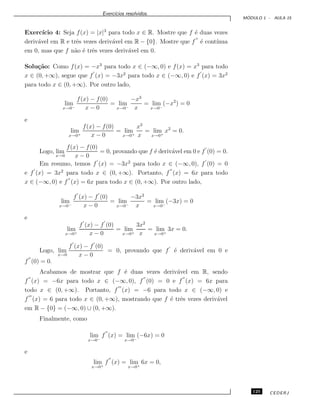 Exerc´ıcios resolvidos.
M ´ODULO 1 - AULA 15
Exerc´ıcio 4: Seja f(x) = |x|3
para todo x ∈ R. Mostre que f ´e duas vezes
deriv´avel em R e trˆes vezes deriv´avel em R − {0}. Mostre que f ´e cont´ınua
em 0, mas que f n˜ao ´e trˆes vezes deriv´avel em 0.
Solu¸c˜ao: Como f(x) = −x3
para todo x ∈ (−∞, 0) e f(x) = x3
para todo
x ∈ (0, +∞), segue que f (x) = −3x2
para todo x ∈ (−∞, 0) e f (x) = 3x2
para todo x ∈ (0, +∞). Por outro lado,
lim
x→0−
f(x) − f(0)
x − 0
= lim
x→0−
−x3
x
= lim
x→0−
(−x2
) = 0
e
lim
x→0+
f(x) − f(0)
x − 0
= lim
x→0+
x3
x
= lim
x→0+
x2
= 0.
Logo, lim
x→0
f(x) − f(0)
x − 0
= 0, provando que f ´e deriv´avel em 0 e f (0) = 0.
Em resumo, temos f (x) = −3x2
para todo x ∈ (−∞, 0), f (0) = 0
e f (x) = 3x2
para todo x ∈ (0, +∞). Portanto, f (x) = 6x para todo
x ∈ (−∞, 0) e f (x) = 6x para todo x ∈ (0, +∞). Por outro lado,
lim
x→0−
f (x) − f (0)
x − 0
= lim
x→0−
−3x2
x
= lim
x→0−
(−3x) = 0
e
lim
x→0+
f (x) − f (0)
x − 0
= lim
x→0+
3x2
x
= lim
x→0+
3x = 0.
Logo, lim
x→0
f (x) − f (0)
x − 0
= 0, provando que f ´e deriv´avel em 0 e
f (0) = 0.
Acabamos de mostrar que f ´e duas vezes deriv´avel em R, sendo
f (x) = −6x para todo x ∈ (−∞, 0), f (0) = 0 e f (x) = 6x para
todo x ∈ (0, +∞). Portanto, f (x) = −6 para todo x ∈ (−∞, 0) e
f (x) = 6 para todo x ∈ (0, +∞), mostrando que f ´e trˆes vezes deriv´avel
em R − {0} = (−∞, 0) ∪ (0, +∞).
Finalmente, como
lim
x→0−
f (x) = lim
x→0−
(−6x) = 0
e
lim
x→0+
f (x) = lim
x→0+
6x = 0,
125 CEDERJ
 