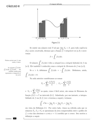 A integral deﬁnida.
x bn
tn–1xn–1
n–2
2211
0 a t x t x t
Figura 2.1
Se existir um n´umero real S tal que lim
n→∞
Sn = S, para toda seq¨uˆencia
(Sn) assim constru´ıda, diremos que a fun¸c˜ao f ´e integr´avel em [a, b] e escre-
vemos
S =
b
a
f(x)dx.
Pode-se provar que S, caso
exista, ´e ´unico.
O n´umero
b
a
f(x)dx ´e dito a integral (ou a integral deﬁnida) de f em
[a, b]. Ele tamb´em ´e conhecido como a integral de Riemann de f em [a, b].
As nota¸c˜oes
R b
a f(t)dt,
R b
a
f(s)ds,
R b
a
f(u)du, . . . s˜ao
tamb´em usadas para
representar a integral de f
em [a, b].
Se a > b, deﬁnimos
b
a
f(x)dx = −
a
b
f(x)dx. Deﬁnimos, ainda,
a
a
f(x)dx = 0.
Na aula anterior consideramos as somas
Tn =
n
k=1
f k−1
n
n
, Un =
n
k=1
f k
n
n
e Vn =
n
k=1
f(tk)
n
as quais, como ´e f´acil notar, s˜ao somas de Riemann da
fun¸c˜ao f(x) = x2
no intervalo [0, 1]. Admitindo, por um instante, a integra-
bilidade de f em [0, 1] (ver o teorema a seguir), ter´ıamos
1
0
x2
dx = lim
n→∞
Tn = lim
n→∞
Un = lim
n→∞
Vn,
em vista da Deﬁni¸c˜ao 2.1. Por outro lado, vimos na referida aula que os
n´umeros Tn, Un e Vn se aproximam da ´area compreendida entre o gr´aﬁco de
f, o eixo das abscissas e a reta x = 1 `a medida que n cresce. Isto motiva a
deﬁni¸c˜ao a seguir.
CEDERJ 18
 