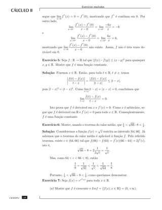 Exerc´ıcios resolvidos.
segue que lim
x→0
f (x) = 0 = f (0), mostrando que f ´e cont´ınua em 0. Por
outro lado,
lim
x→0−
f (x) − f (0)
x − 0
= lim
x→0−
−6x
x
= −6
e
lim
x→0+
f (x) − f (0)
x − 0
= lim
x→0+
6x
x
= 6,
mostrando que lim
x→0
f (x) − f (0)
x − 0
n˜ao existe. Assim, f n˜ao ´e trˆes vezes de-
riv´avel em 0.
Exerc´ıcio 5: Seja f : R → R tal que |f(x)−f(y)| ≤ (x−y)2
para quaisquer
x, y ∈ R. Mostre que f ´e uma fun¸c˜ao constante.
Solu¸c˜ao: Fixemos x ∈ R. Ent˜ao, para todo t ∈ R, t = x, temos
f(t) − f(x)
t − x
=
|f(t) − f(x)|
|t − x|
≤ |t − x|,
pois |t − x|2
= (t − x)2
. Como lim
t→x
|t − x| = |x − x| = 0, conclu´ımos que
lim
t→x
f(t) − f(x)
t − x
= 0.
Isto prova que f ´e deriv´avel em x e f (x) = 0. Como x ´e arbitr´ario, se-
gue que f ´e deriv´avel em R e f (x) = 0 para todo x ∈ R. Conseq¨uentemente,
f ´e uma fun¸c˜ao constante.
Exerc´ıcio 6: Mostre, usando o teorema do valor m´edio, que 1
9
<
√
66−8 < 1
8
.
Solu¸c˜ao: Consideremos a fun¸c˜ao f(x) =
√
x restrita ao intervalo [64, 66]. J´a
sabemos que o teorema do valor m´edio ´e aplic´avel `a fun¸c˜ao f. Pelo referido
teorema, existe c ∈ (64, 66) tal que f(66) − f(64) = f (c)(66 − 64) = 2f (c),
isto ´e,
√
66 − 8 = 2
1
2
√
c
=
1
√
c
.
Mas, como 64 < c < 66 < 81, ent˜ao
1
9
=
1
√
81
<
1
√
c
<
1
√
64
=
1
8
.
Portanto, 1
9
<
√
66 − 8 < 1
8
, como quer´ıamos demonstrar.
Exerc´ıcio 7: Seja f(x) = ex3+x
para todo x ∈ R.
(a) Mostre que f ´e crescente e Imf = {f(x); x ∈ R} = (0, +∞).
CEDERJ 126
 