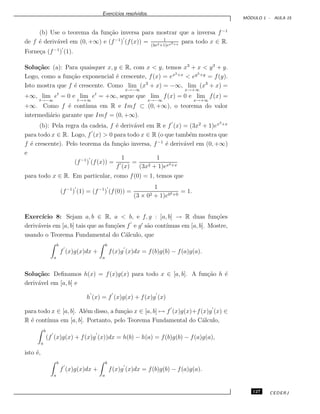 Exerc´ıcios resolvidos.
M ´ODULO 1 - AULA 15
(b) Use o teorema da fun¸c˜ao inversa para mostrar que a inversa f−1
de f ´e deriv´avel em (0, +∞) e (f−1
) (f(x)) = 1
(3x2+1)ex3+x
para todo x ∈ R.
Forne¸ca (f−1
) (1).
Solu¸c˜ao: (a): Para quaisquer x, y ∈ R, com x < y, temos x3
+ x < y3
+ y.
Logo, como a fun¸c˜ao exponencial ´e crescente, f(x) = ex3+x
< ey3+y
= f(y).
Isto mostra que f ´e crescente. Como lim
x→−∞
(x3
+ x) = −∞, lim
x→+∞
(x3
+ x) =
+∞, lim
t→−∞
et
= 0 e lim
t→+∞
et
= +∞, segue que lim
x→−∞
f(x) = 0 e lim
x→+∞
f(x) =
+∞. Como f ´e cont´ınua em R e Imf ⊂ (0, +∞), o teorema do valor
intermedi´ario garante que Imf = (0, +∞).
(b): Pela regra da cadeia, f ´e deriv´avel em R e f (x) = (3x2
+ 1)ex3+x
para todo x ∈ R. Logo, f (x) > 0 para todo x ∈ R (o que tamb´em mostra que
f ´e crescente). Pelo teorema da fun¸c˜ao inversa, f−1
´e deriv´avel em (0, +∞)
e
(f−1
) (f(x)) =
1
f (x)
=
1
(3x2 + 1)ex3+x
para todo x ∈ R. Em particular, como f(0) = 1, temos que
(f−1
) (1) = (f−1
) (f(0)) =
1
(3 × 02 + 1)e03+0
= 1.
Exerc´ıcio 8: Sejam a, b ∈ R, a < b, e f, g : [a, b] → R duas fun¸c˜oes
deriv´aveis em [a, b] tais que as fun¸c˜oes f e g s˜ao cont´ınuas em [a, b]. Mostre,
usando o Teorema Fundamental do C´alculo, que
b
a
f (x)g(x)dx +
b
a
f(x)g (x)dx = f(b)g(b) − f(a)g(a).
Solu¸c˜ao: Deﬁnamos h(x) = f(x)g(x) para todo x ∈ [a, b]. A fun¸c˜ao h ´e
deriv´avel em [a, b] e
h (x) = f (x)g(x) + f(x)g (x)
para todo x ∈ [a, b]. Al´em disso, a fun¸c˜ao x ∈ [a, b] → f (x)g(x)+f(x)g (x) ∈
R ´e cont´ınua em [a, b]. Portanto, pelo Teorema Fundamental do C´alculo,
b
a
(f (x)g(x) + f(x)g (x))dx = h(b) − h(a) = f(b)g(b) − f(a)g(a),
isto ´e,
b
a
f (x)g(x)dx +
b
a
f(x)g (x)dx = f(b)g(b) − f(a)g(a).
127 CEDERJ
 