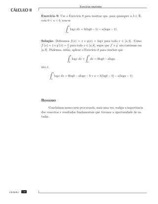 Exerc´ıcios resolvidos.
Exerc´ıcio 9: Use o Exerc´ıcio 8 para mostrar que, para quaisquer a, b ∈ R,
com 0 < a < b, tem-se
b
a
logx dx = b(logb − 1) − a(loga − 1).
Solu¸c˜ao: Deﬁnamos f(x) = x e g(x) = logx para todo x ∈ [a, b]. Como
f (x) = 1 e g (x) = 1
x
para todo x ∈ [a, b], segue que f e g s˜ao cont´ınuas em
[a, b]. Podemos, ent˜ao, aplicar o Exerc´ıcio 8 para concluir que
b
a
logx dx +
b
a
dx = blogb − aloga,
isto ´e,
b
a
logx dx = blogb − aloga − b + a = b(logb − 1) − a(loga − 1).
Resumo
Conclu´ımos nosso curso procurando, mais uma vez, real¸car a importˆancia
dos conceitos e resultados fundamentais que tivemos a oportunidade de es-
tudar.
CEDERJ 128
 