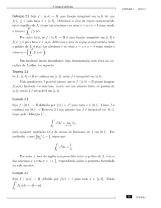 A integral deﬁnida.
M ´ODULO 1 - AULA 2
Deﬁni¸c˜ao 2.2 Seja f : [a, b] → R uma fun¸c˜ao integr´avel em [a, b] tal que
f(x) ≥ 0 para todo x ∈ [a, b]. Deﬁnimos a ´area da regi˜ao compreendida
entre o gr´aﬁco de f, o eixo das abscissas e as retas x = a e x = b como sendo
o n´umero
b
a
f(x)dx.
Por outro lado, se f : [a, b] → R ´e uma fun¸c˜ao integr´avel em [a, b] e
f(x) ≤ 0 para todo x ∈ [a, b], deﬁnimos a ´area da regi˜ao compreendida entre
o gr´aﬁco de f, o eixo das abscissas e as retas x = a e x = b como sendo o
n´umero −
b
a
f(x)dx .
Um resultado muito importante, cuja demonstra¸c˜ao ser´a vista na dis-
ciplina de An´alise, ´e o seguinte
Teorema 2.1
Se f : [a, b] → R ´e cont´ınua em [a, b], ent˜ao f ´e integr´avel em [a, b].
Mais geralmente, ´e poss´ıvel provar que se f : [a, b] → R possui imagem
f([a, b]) limitada e ´e cont´ınua, exceto em um n´umero ﬁnito de pontos de
[a, b], ent˜ao f ´e integr´avel em [a, b].
Exemplo 2.1
Seja f : [0, 1] → R deﬁnida por f(x) = x2
para todo x ∈ [0, 1]. Como f ´e
cont´ınua em [0, 1], o Teorema 2.1 nos garante que f ´e integr´avel em [0, 1].
Logo, pela Deﬁni¸c˜ao 2.1,
1
0
x2
dx = lim
n→∞
Sn,
para qualquer seq¨uˆencia (Sn) de somas de Riemann de f em [0, 1]. Em
particular, como lim
n→∞
Vn = 1
3
, segue que
1
0
x2
dx =
1
3
.
Portanto, a ´area da regi˜ao compreendida entre o gr´aﬁco de f, o eixo
das abscissas e a reta x = 1 ´e 1
3
, respondendo assim `a pergunta formulada
na aula anterior.
Exemplo 2.2
Seja f : [a, b] → R deﬁnida por f(x) = c para todo x ∈ [a, b]. Ent˜ao
b
a
f(x)dx = c(b − a).
19 CEDERJ
 
