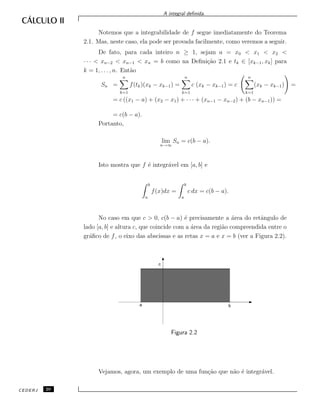A integral deﬁnida.
Notemos que a integrabilidade de f segue imediatamente do Teorema
2.1. Mas, neste caso, ela pode ser provada facilmente, como veremos a seguir.
De fato, para cada inteiro n ≥ 1, sejam a = x0 < x1 < x2 <
· · · < xn−2 < xn−1 < xn = b como na Deﬁni¸c˜ao 2.1 e tk ∈ [xk−1, xk] para
k = 1, . . . , n. Ent˜ao
Sn =
n
k=1
f(tk)(xk − xk−1) =
n
k=1
c (xk − xk−1) = c
n
k=1
(xk − xk−1) =
= c ((x1 − a) + (x2 − x1) + · · · + (xn−1 − xn−2) + (b − xn−1)) =
= c(b − a).
Portanto,
lim
n→∞
Sn = c(b − a).
Isto mostra que f ´e integr´avel em [a, b] e
b
a
f(x)dx =
b
a
c dx = c(b − a).
No caso em que c > 0, c(b − a) ´e precisamente a ´area do retˆangulo de
lado [a, b] e altura c, que coincide com a ´area da regi˜ao compreendida entre o
gr´aﬁco de f, o eixo das abscissas e as retas x = a e x = b (ver a Figura 2.2).
c
a b
Figura 2.2
Vejamos, agora, um exemplo de uma fun¸c˜ao que n˜ao ´e integr´avel.
CEDERJ 20
 