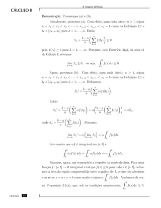 A integral deﬁnida.
Demonstra¸c˜ao: Provaremos (a) e (b).
Inicialmente, provemos (a). Com efeito, para cada inteiro n ≥ 1, sejam
a = x0 < x1 < x2 < · · · < xn−2 < xn−1 < xn = b como na Deﬁni¸c˜ao 2.1 e
tk ∈ [xk−1, xk] para k = 1, . . . , n. Ent˜ao
Sn =
b − a
n
n
k=1
f(tk) ≥ 0,
pois f(tk) ≥ 0 para k = 1, . . . , n. Portanto, pelo Exerc´ıcio 2(a), da aula 11
de C´alculo I, obtemos
lim
n→∞
Sn ≥ 0, ou seja,
b
a
f(x)dx ≥ 0.
Agora, provemos (b). Com efeito, para cada inteiro n ≥ 1, sejam
a = x0 < x1 < x2 < · · · < xn−2 < xn−1 < xn = b como na Deﬁni¸c˜ao 2.1 e
tk ∈ [xk−1, xk] para k = 1, . . . , n. Deﬁnamos
Sn =
b − a
n
n
k=1
(αf)(tk) .
Ent˜ao
Sn =
b − a
n
n
k=1
αf(tk) = α
b − a
n
n
k=1
f(tk) = αSn,
onde Sn =
b − a
n
n
k=1
f(tk) . Portanto,
lim
n→∞
Sn = α lim
n→∞
Sn = α
b
a
f(x)dx.
Isto mostra que αf ´e integr´avel em [a, b] e
b
a
(αf)(x)dx =
b
a
αf(x)dx = α
b
a
f(x)dx.
Fa¸camos, agora, um coment´ario a respeito da no¸c˜ao de ´area. Para uma
fun¸c˜ao f : [a, b] → R integr´avel e tal que f(x) ≥ 0 para todo x ∈ [a, b], deﬁni-
mos a ´area da regi˜ao compreendida entre o gr´aﬁco de f, o eixo das abscissas
e as retas x = a e x = b como sendo o n´umero
b
a
f(x)dx. Acabamos de ver,
na Proposi¸c˜ao 2.1(a), que, sob as condi¸c˜oes mencionadas,
b
a
f(x)dx ≥ 0.
CEDERJ 22
 